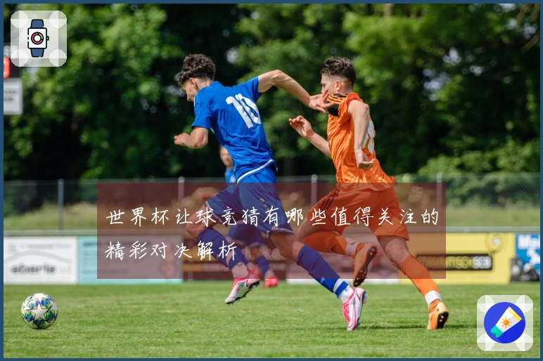 世界杯让球竞猜有哪些值得关注的精彩对决解析