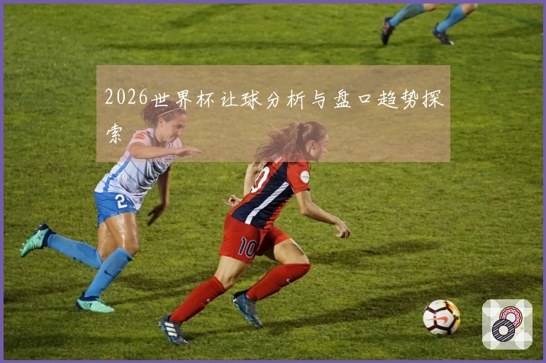 2026世界杯让球分析与盘口趋势探索